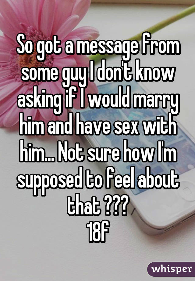 So got a message from some guy I don't know asking if I would marry him and have sex with him... Not sure how I'm supposed to feel about that ???
18f