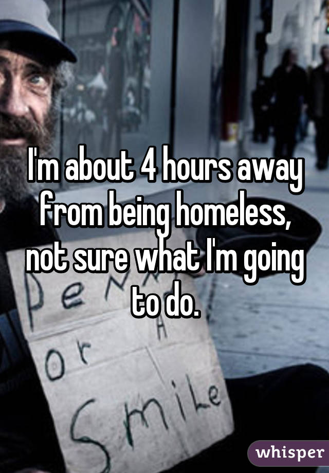 I'm about 4 hours away from being homeless, not sure what I'm going to do.