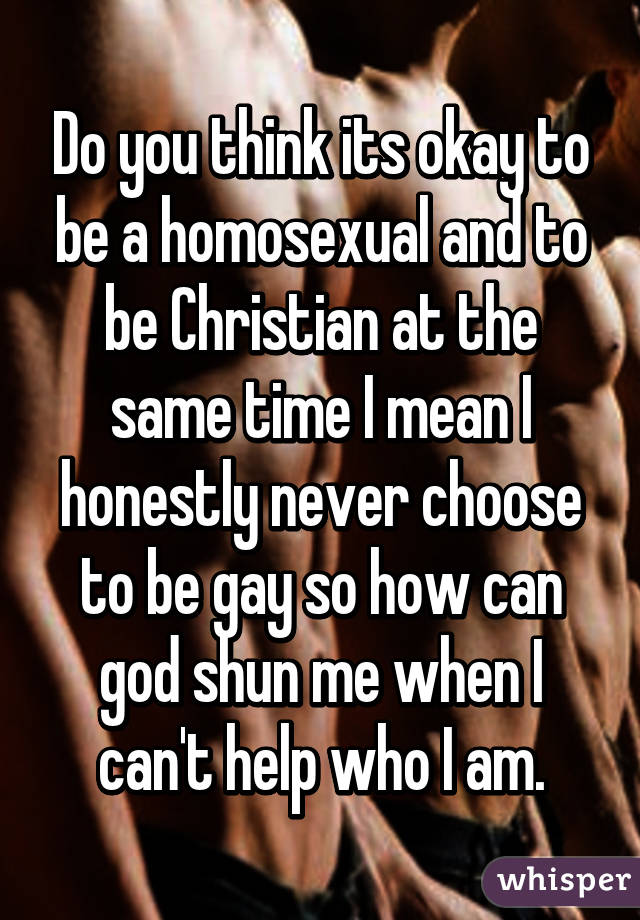 Do you think its okay to be a homosexual and to be Christian at the same time I mean I honestly never choose to be gay so how can god shun me when I can't help who I am.