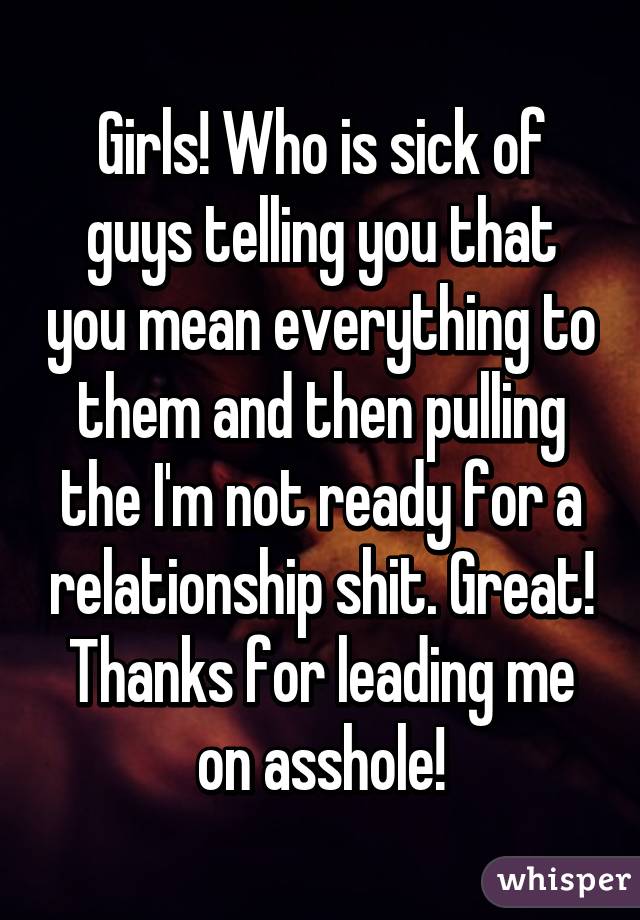 Girls! Who is sick of guys telling you that you mean everything to them and then pulling the I'm not ready for a relationship shit. Great! Thanks for leading me on asshole!