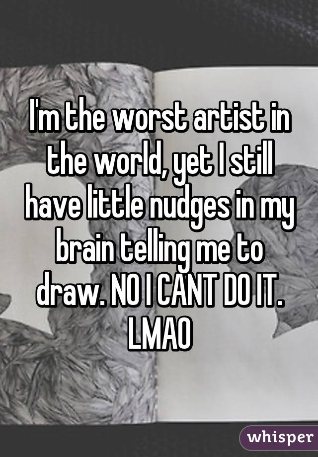 I'm the worst artist in the world, yet I still have little nudges in my brain telling me to draw. NO I CANT DO IT. LMAO