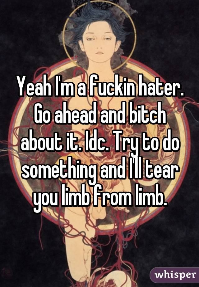 Yeah I'm a fuckin hater. Go ahead and bitch about it. Idc. Try to do something and I'll tear you limb from limb.