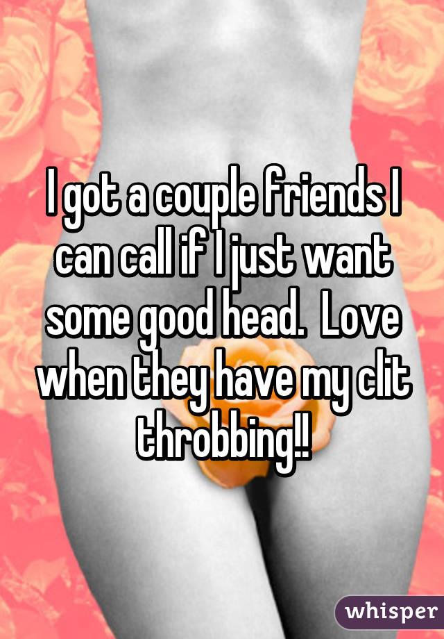 I got a couple friends I can call if I just want some good head.  Love when they have my clit throbbing!!