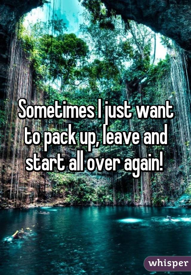 Sometimes I just want to pack up, leave and start all over again! 