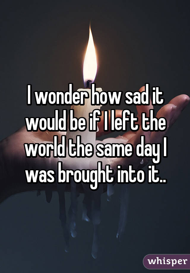 I wonder how sad it would be if I left the world the same day I was brought into it..