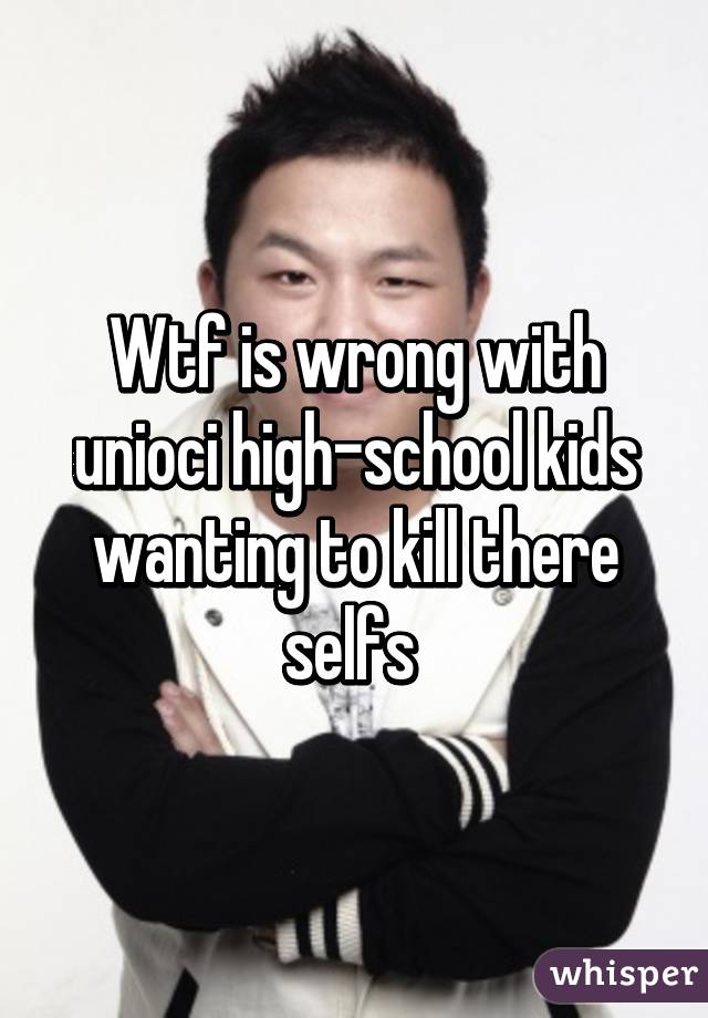 Wtf is wrong with unioci high-school kids wanting to kill there selfs 