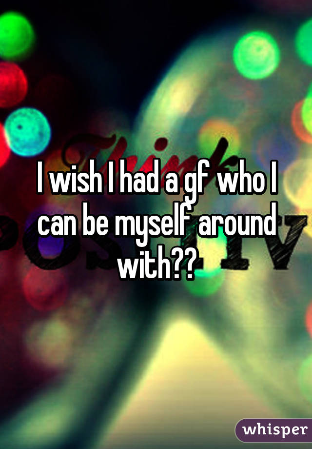 I wish I had a gf who I can be myself around with😔😕