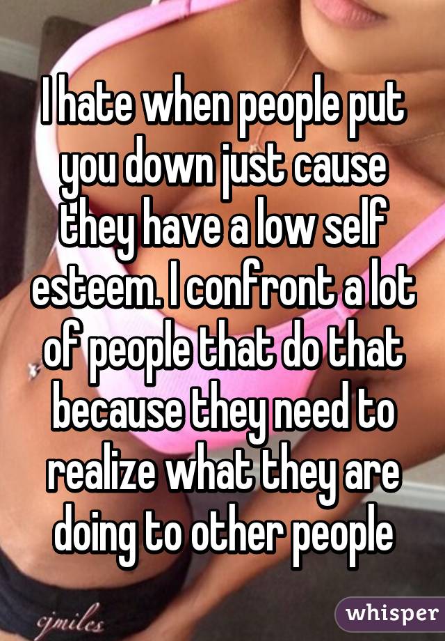 I hate when people put you down just cause they have a low self esteem. I confront a lot of people that do that because they need to realize what they are doing to other people