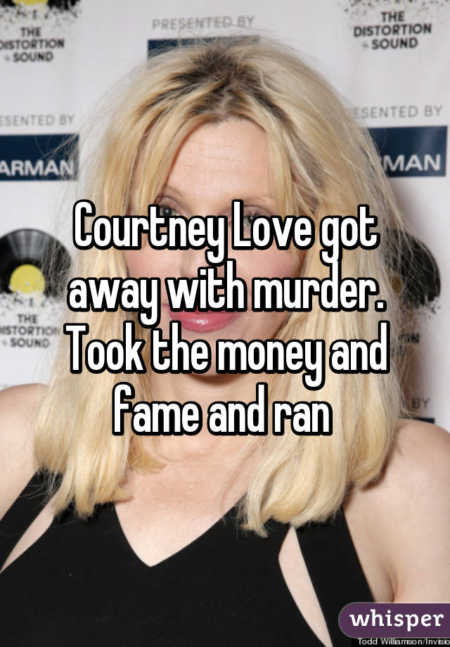 Courtney Love got away with murder. Took the money and fame and ran 
