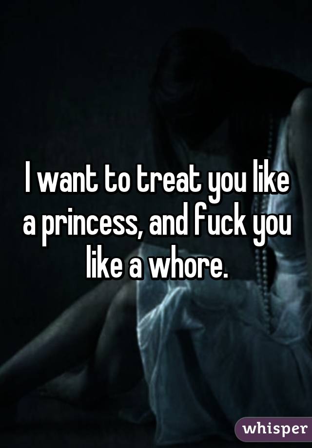 I want to treat you like a princess, and fuck you like a whore.