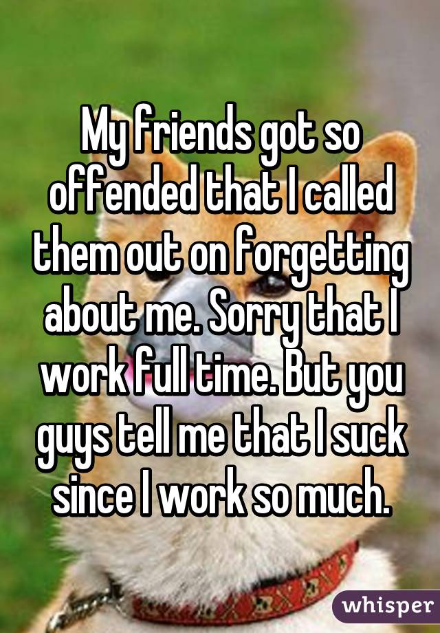 My friends got so offended that I called them out on forgetting about me. Sorry that I work full time. But you guys tell me that I suck since I work so much.