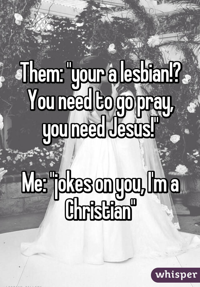 Them: "your a lesbian!? You need to go pray, you need Jesus!"

Me: "jokes on you, I'm a Christian"