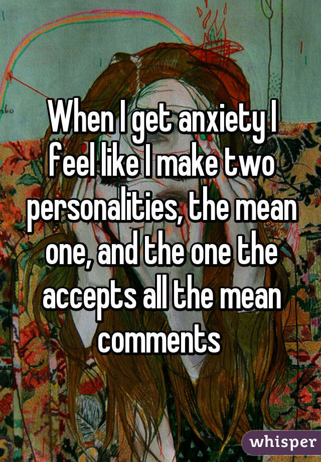 When I get anxiety I feel like I make two personalities, the mean one, and the one the accepts all the mean comments 