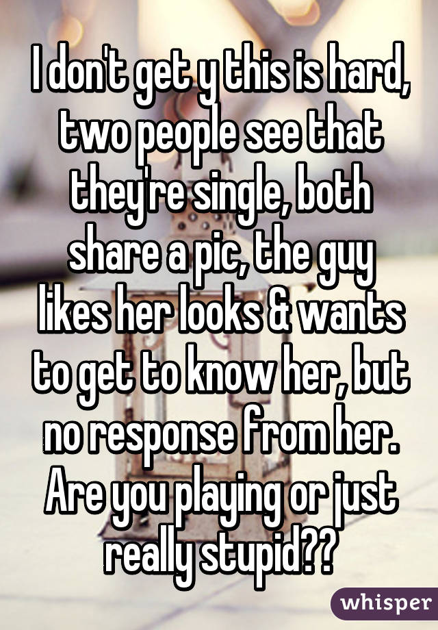 I don't get y this is hard, two people see that they're single, both share a pic, the guy likes her looks & wants to get to know her, but no response from her. Are you playing or just really stupid??