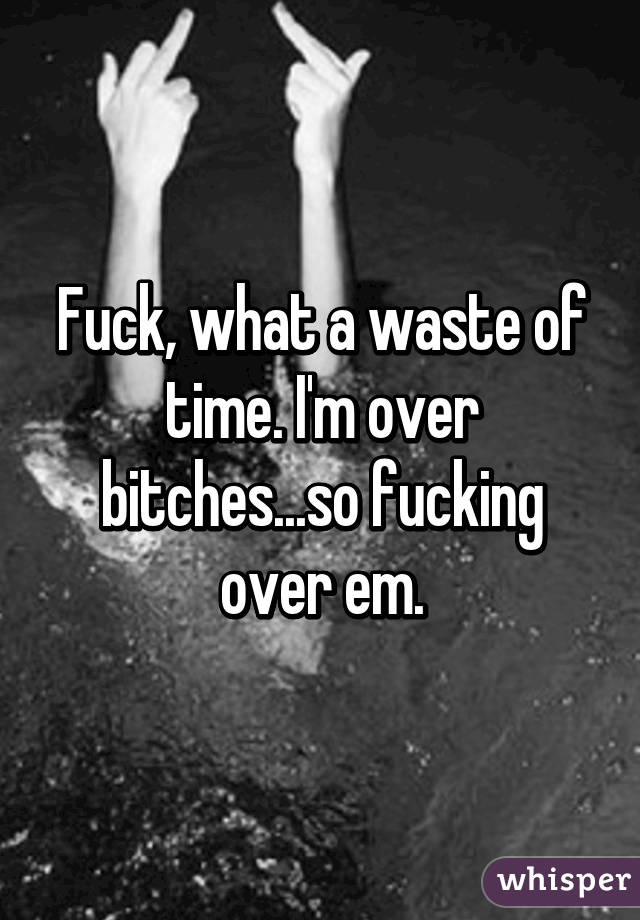 Fuck, what a waste of time. I'm over bitches...so fucking over em.