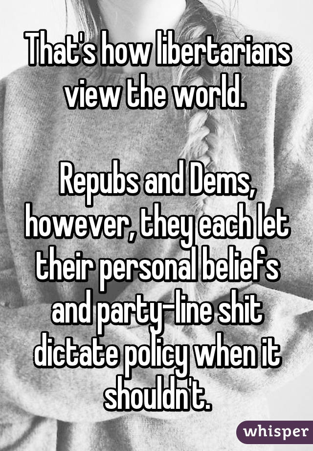 That's how libertarians view the world. 

Repubs and Dems, however, they each let their personal beliefs and party-line shit dictate policy when it shouldn't.