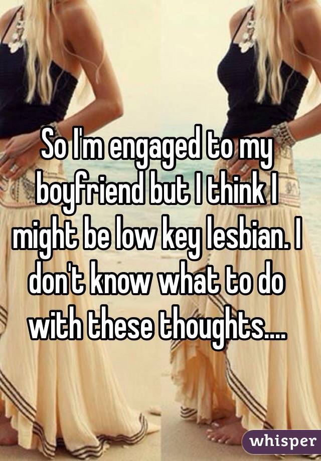 So I'm engaged to my boyfriend but I think I might be low key lesbian. I don't know what to do with these thoughts....