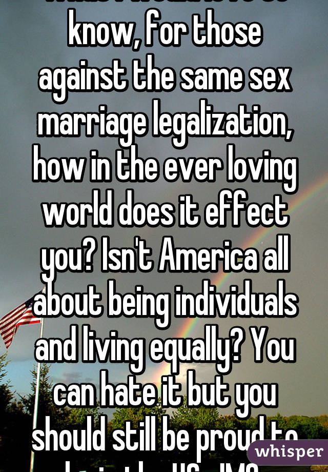 What I would love to know, for those against the same sex marriage legalization, how in the ever loving world does it effect you? Isn't America all about being individuals and living equally? You can hate it but you should still be proud to be in the US. JMO 