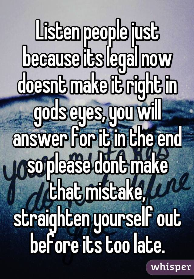 Listen people just because its legal now doesnt make it right in gods eyes, you will answer for it in the end so please dont make that mistake, straighten yourself out before its too late.