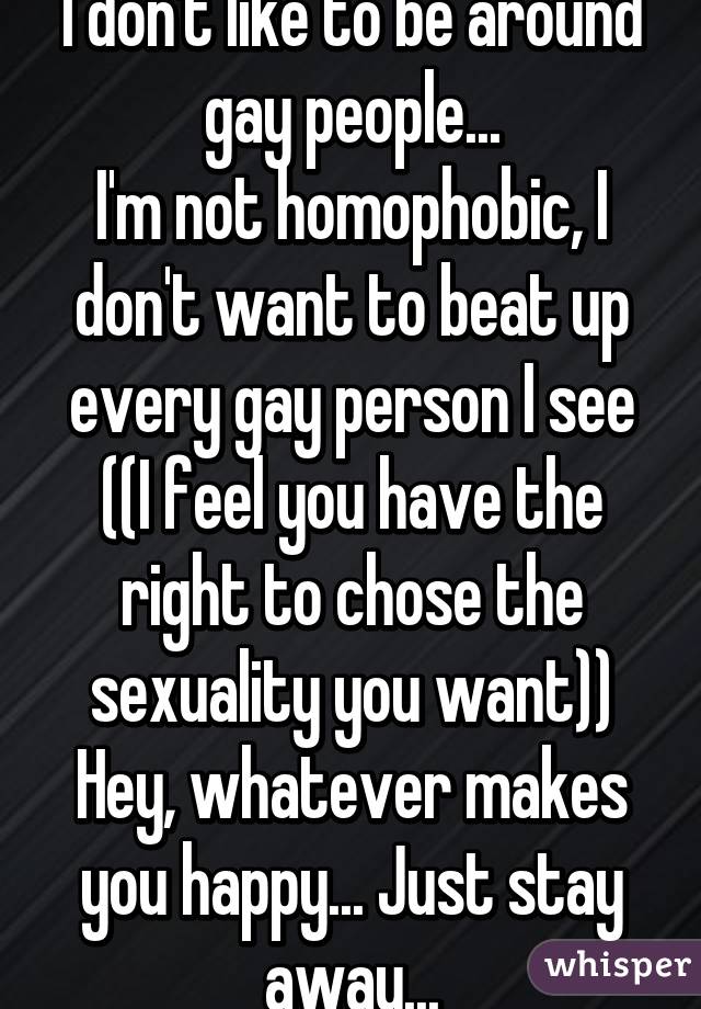 I don't like to be around gay people...
I'm not homophobic, I don't want to beat up every gay person I see ((I feel you have the right to chose the sexuality you want)) Hey, whatever makes you happy... Just stay away...