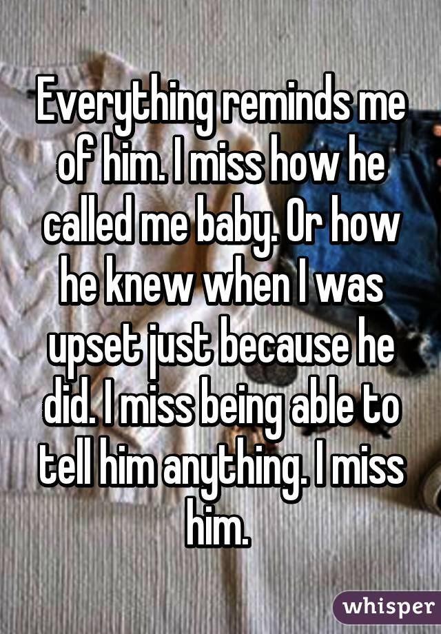 Everything reminds me of him. I miss how he called me baby. Or how he knew when I was upset just because he did. I miss being able to tell him anything. I miss him. 