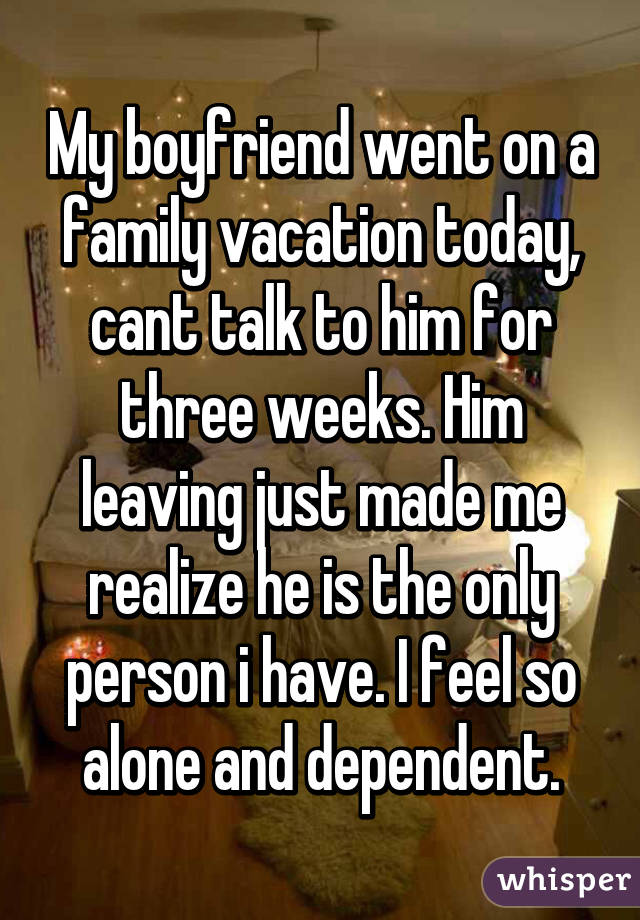 My boyfriend went on a family vacation today, cant talk to him for three weeks. Him leaving just made me realize he is the only person i have. I feel so alone and dependent.