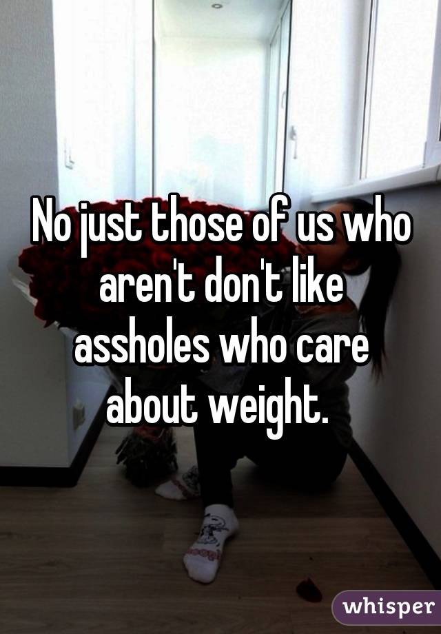 No just those of us who aren't don't like assholes who care about weight. 