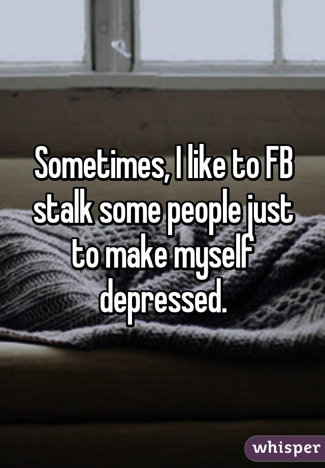 Sometimes, I like to FB stalk some people just to make myself depressed.