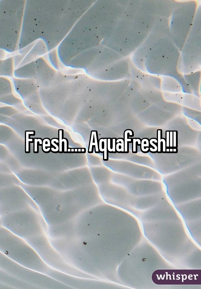 Fresh..... Aquafresh!!!