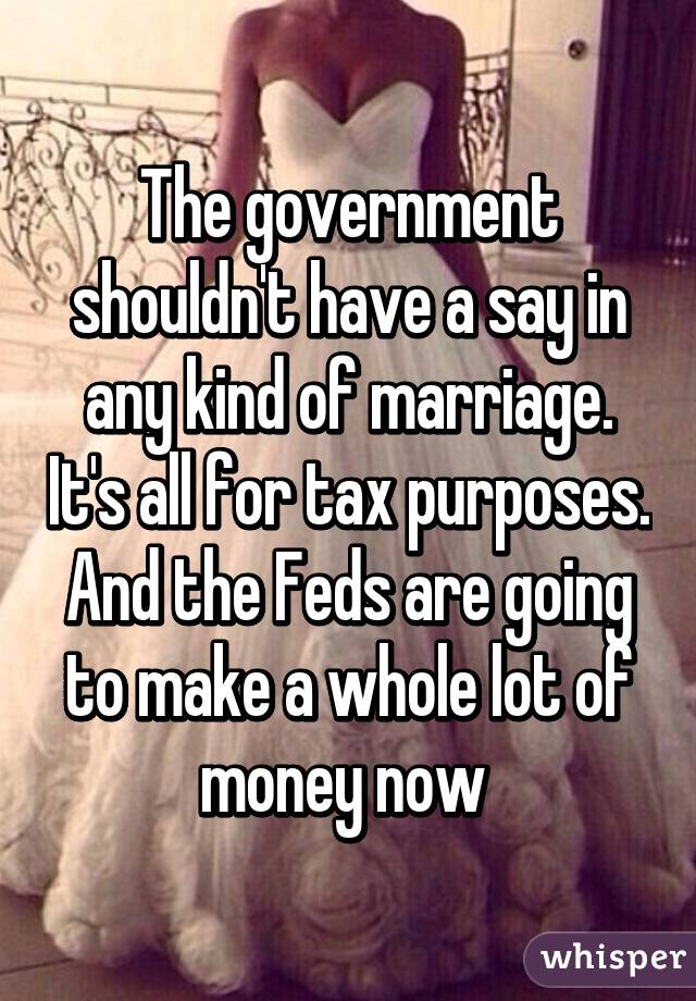 The government shouldn't have a say in any kind of marriage. It's all for tax purposes. And the Feds are going to make a whole lot of money now 