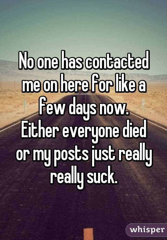 No one has contacted me on here for like a few days now.
Either everyone died or my posts just really really suck.