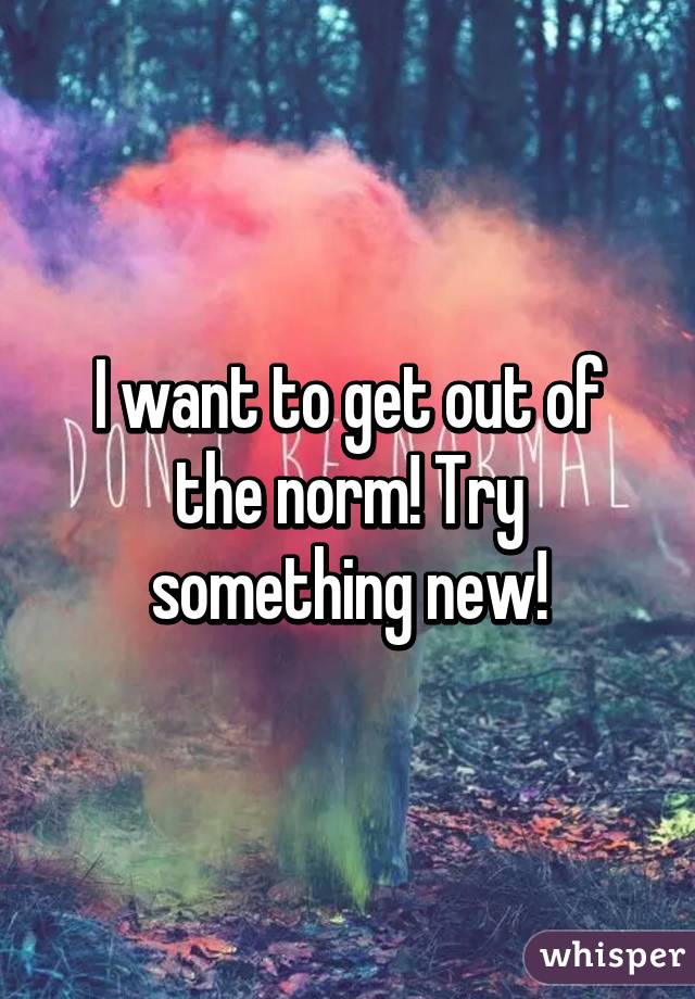 I want to get out of the norm! Try something new!