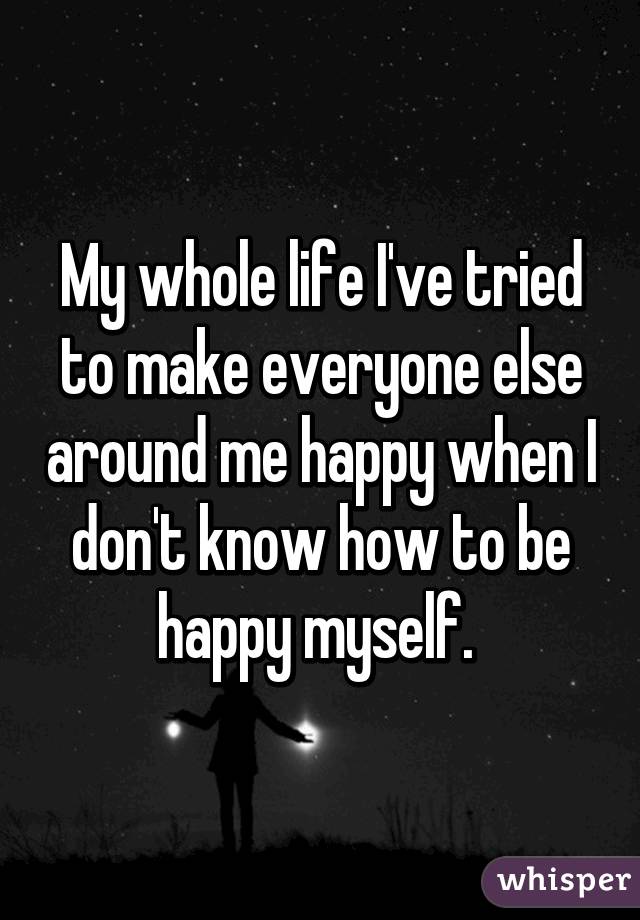 My whole life I've tried to make everyone else around me happy when I don't know how to be happy myself. 