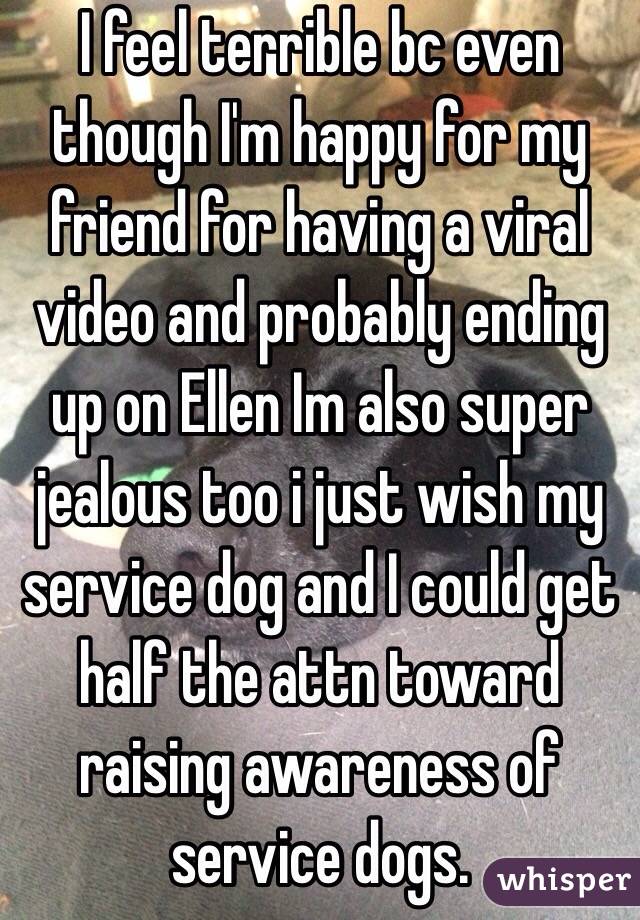 I feel terrible bc even though I'm happy for my friend for having a viral video and probably ending up on Ellen Im also super jealous too i just wish my service dog and I could get half the attn toward raising awareness of service dogs. 