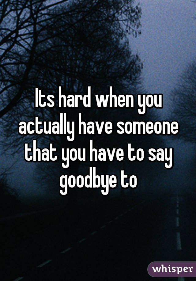 Its hard when you actually have someone that you have to say goodbye to