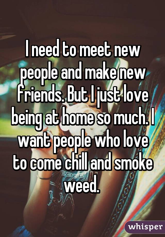 I need to meet new people and make new friends. But I just love being at home so much. I want people who love to come chill and smoke weed. 