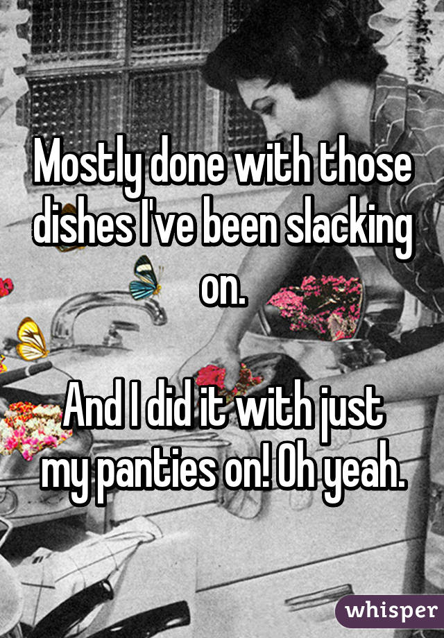 Mostly done with those dishes I've been slacking on.

And I did it with just my panties on! Oh yeah.