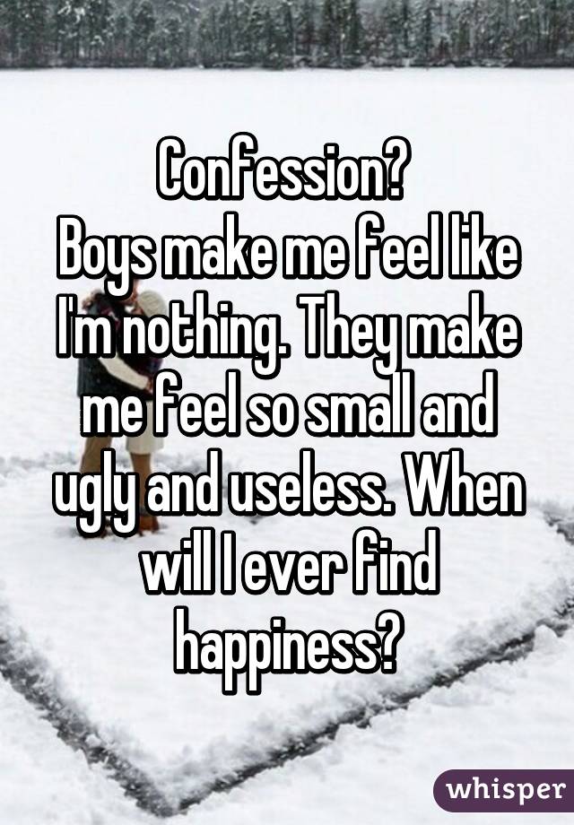 Confession? 
Boys make me feel like I'm nothing. They make me feel so small and ugly and useless. When will I ever find happiness?