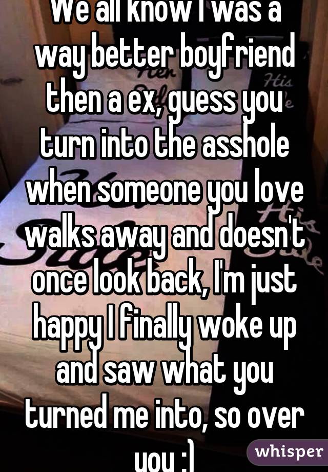 We all know I was a way better boyfriend then a ex, guess you turn into the asshole when someone you love walks away and doesn't once look back, I'm just happy I finally woke up and saw what you turned me into, so over you :)