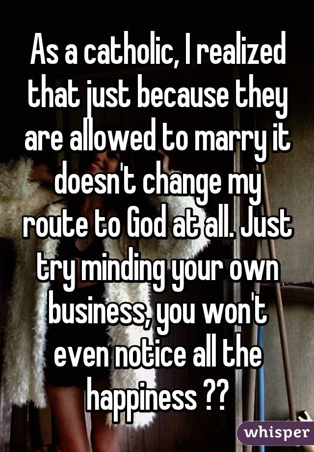 As a catholic, I realized that just because they are allowed to marry it doesn't change my route to God at all. Just try minding your own business, you won't even notice all the happiness 👍🏻