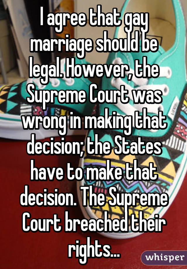 I agree that gay marriage should be legal. However, the Supreme Court was wrong in making that decision; the States have to make that decision. The Supreme Court breached their rights...