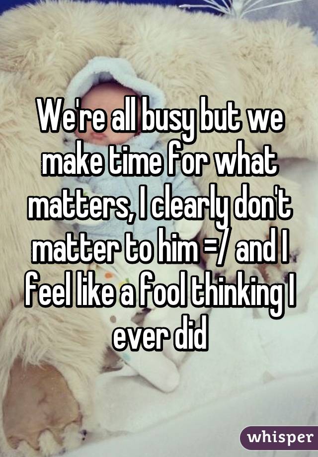 We're all busy but we make time for what matters, I clearly don't matter to him =/ and I feel like a fool thinking I ever did