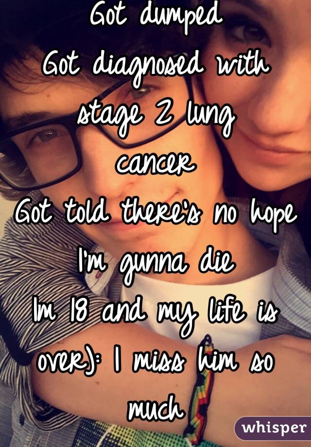 Got dumped
Got diagnosed with stage 2 lung 
cancer
Got told there's no hope I'm gunna die
Im 18 and my life is over): I miss him so much