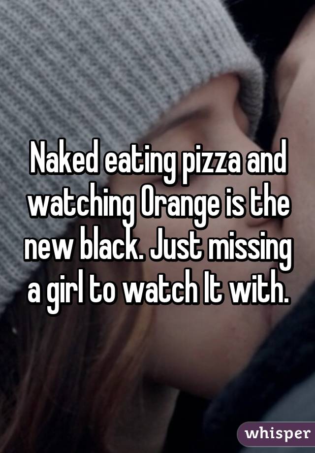 Naked eating pizza and watching Orange is the new black. Just missing a girl to watch It with.