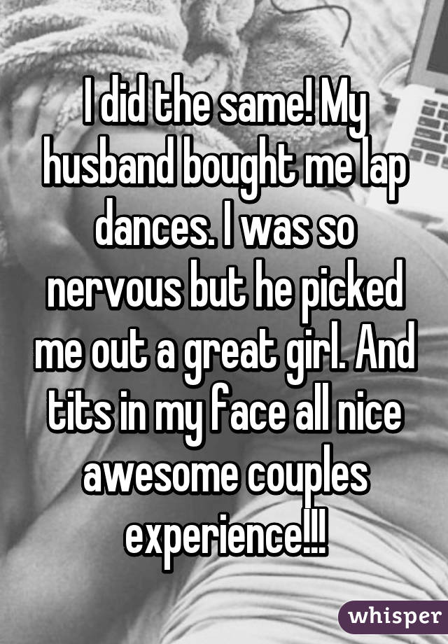 I did the same! My husband bought me lap dances. I was so nervous but he picked me out a great girl. And tits in my face all nice awesome couples experience!!!