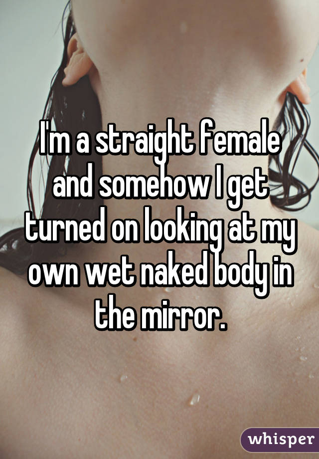 I'm a straight female and somehow I get turned on looking at my own wet naked body in the mirror.