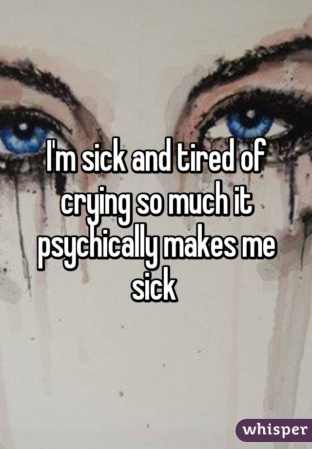 I'm sick and tired of crying so much it psychically makes me sick 