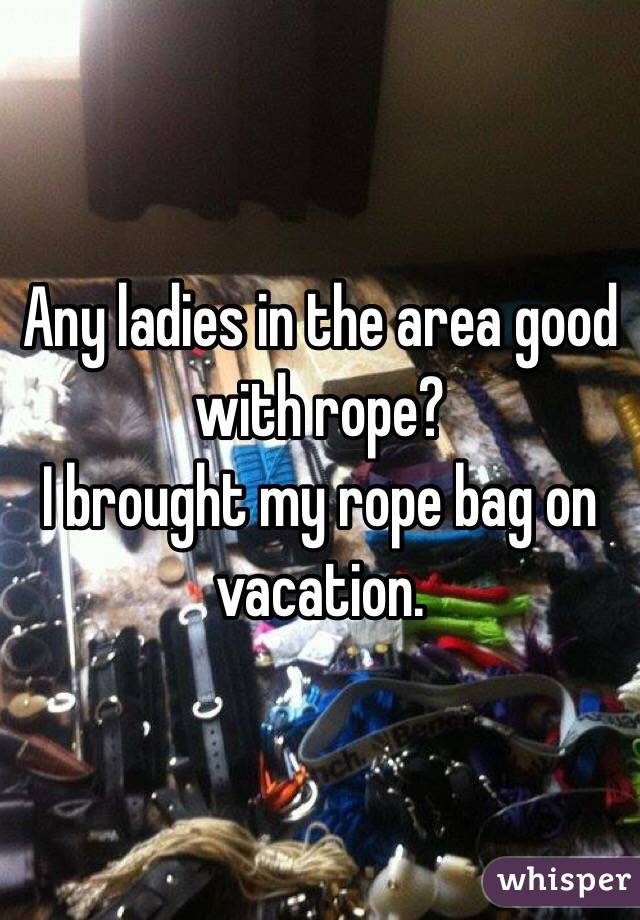 Any ladies in the area good with rope?
I brought my rope bag on vacation.