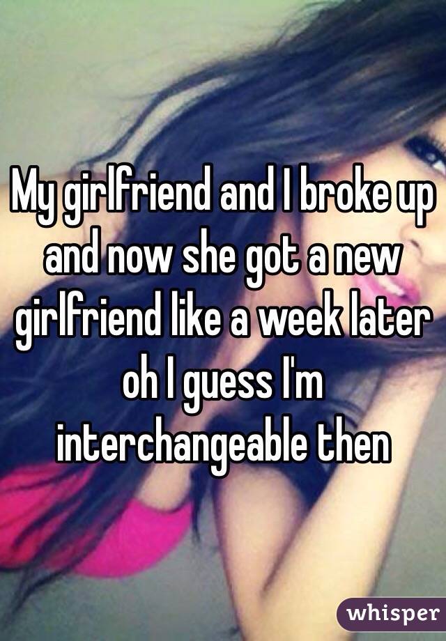 My girlfriend and I broke up and now she got a new girlfriend like a week later oh I guess I'm interchangeable then 
