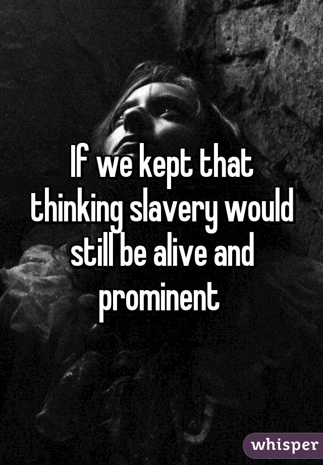 If we kept that thinking slavery would still be alive and prominent 